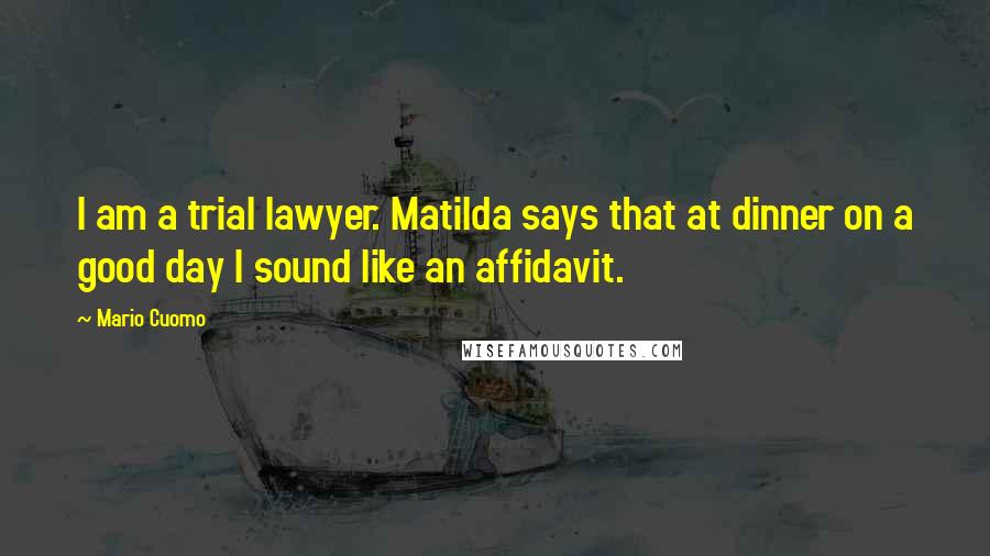 Mario Cuomo Quotes: I am a trial lawyer. Matilda says that at dinner on a good day I sound like an affidavit.