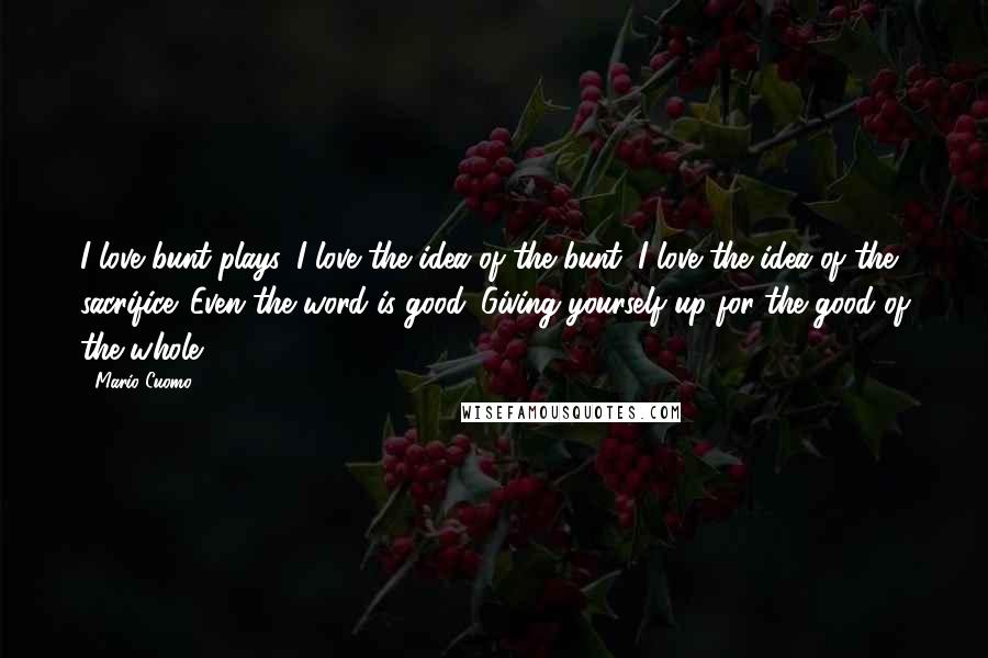 Mario Cuomo Quotes: I love bunt plays. I love the idea of the bunt. I love the idea of the sacrifice. Even the word is good. Giving yourself up for the good of the whole.