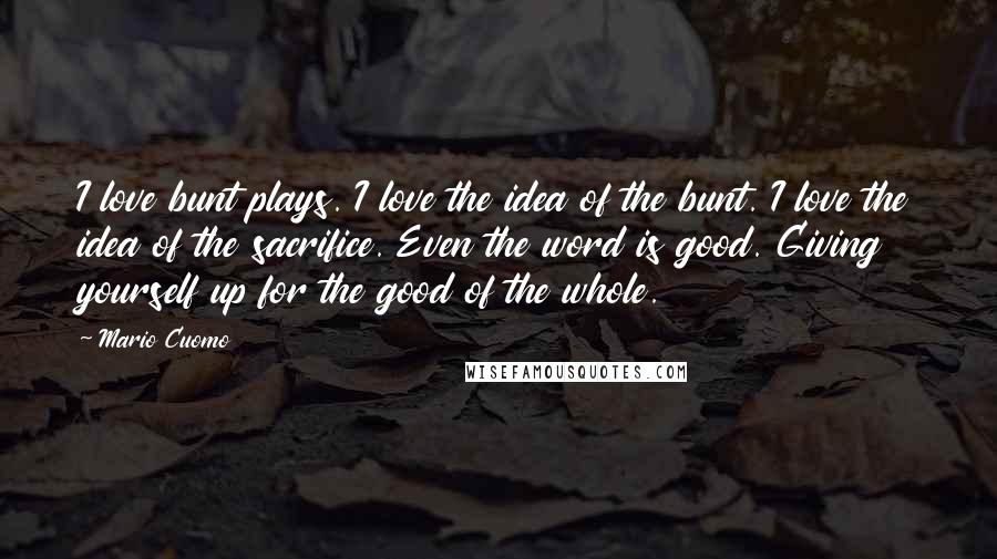 Mario Cuomo Quotes: I love bunt plays. I love the idea of the bunt. I love the idea of the sacrifice. Even the word is good. Giving yourself up for the good of the whole.