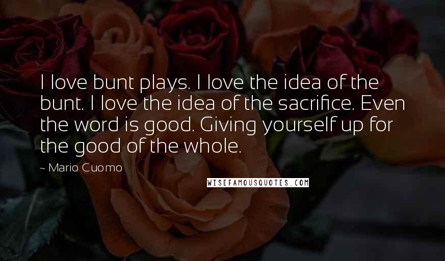 Mario Cuomo Quotes: I love bunt plays. I love the idea of the bunt. I love the idea of the sacrifice. Even the word is good. Giving yourself up for the good of the whole.