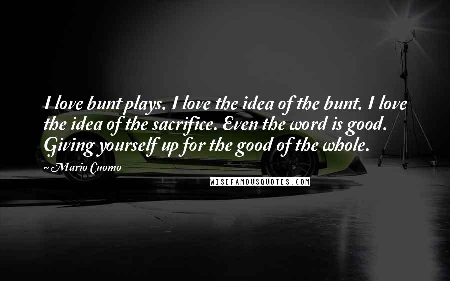 Mario Cuomo Quotes: I love bunt plays. I love the idea of the bunt. I love the idea of the sacrifice. Even the word is good. Giving yourself up for the good of the whole.