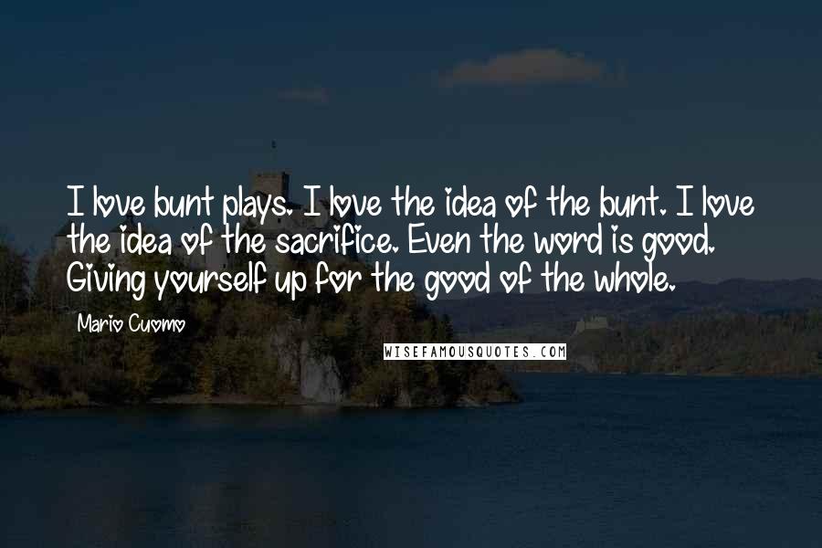 Mario Cuomo Quotes: I love bunt plays. I love the idea of the bunt. I love the idea of the sacrifice. Even the word is good. Giving yourself up for the good of the whole.