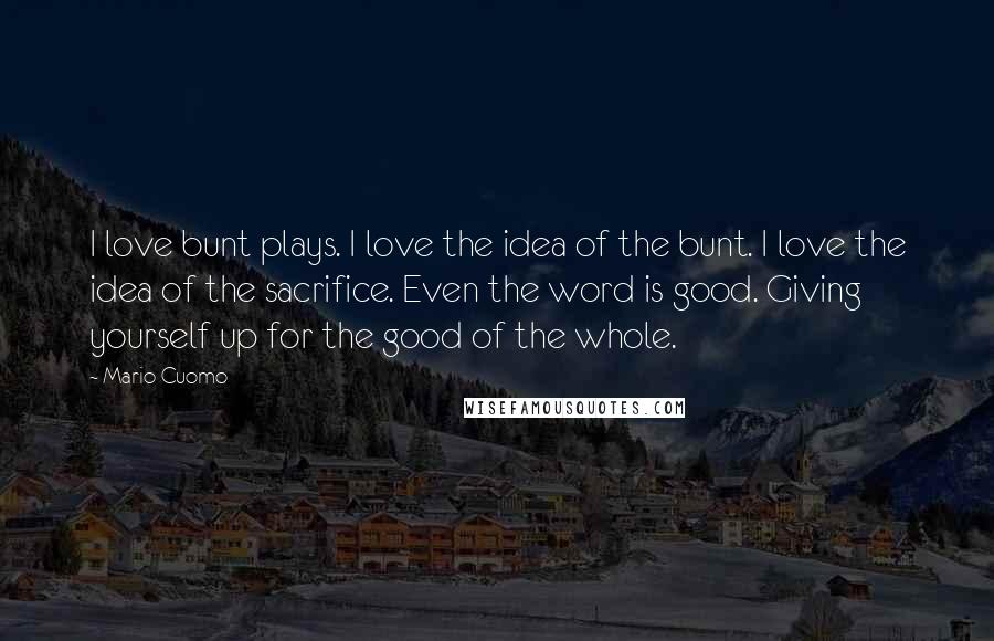 Mario Cuomo Quotes: I love bunt plays. I love the idea of the bunt. I love the idea of the sacrifice. Even the word is good. Giving yourself up for the good of the whole.