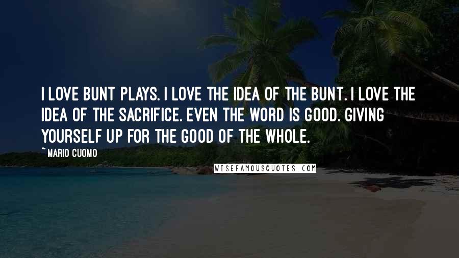 Mario Cuomo Quotes: I love bunt plays. I love the idea of the bunt. I love the idea of the sacrifice. Even the word is good. Giving yourself up for the good of the whole.