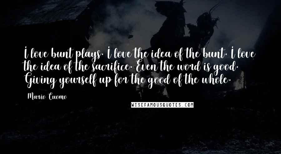 Mario Cuomo Quotes: I love bunt plays. I love the idea of the bunt. I love the idea of the sacrifice. Even the word is good. Giving yourself up for the good of the whole.