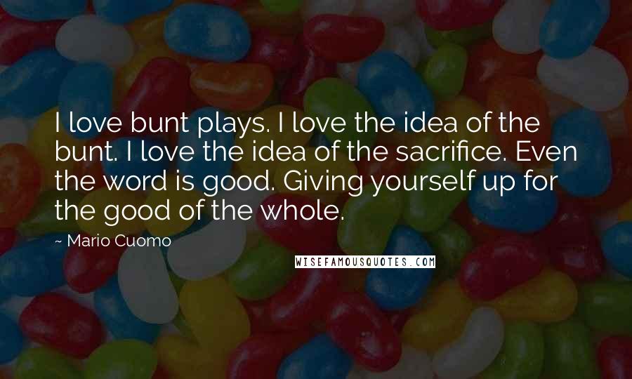 Mario Cuomo Quotes: I love bunt plays. I love the idea of the bunt. I love the idea of the sacrifice. Even the word is good. Giving yourself up for the good of the whole.