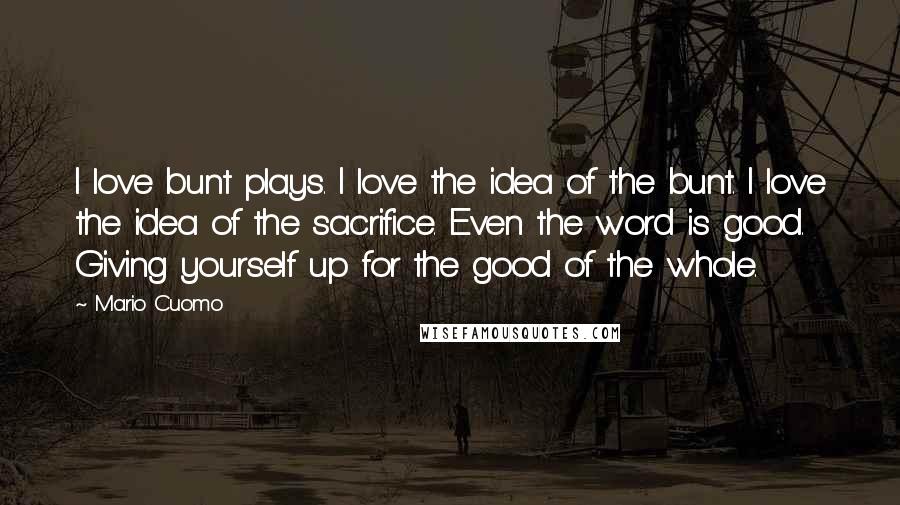 Mario Cuomo Quotes: I love bunt plays. I love the idea of the bunt. I love the idea of the sacrifice. Even the word is good. Giving yourself up for the good of the whole.