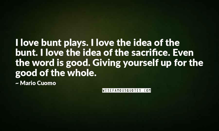 Mario Cuomo Quotes: I love bunt plays. I love the idea of the bunt. I love the idea of the sacrifice. Even the word is good. Giving yourself up for the good of the whole.