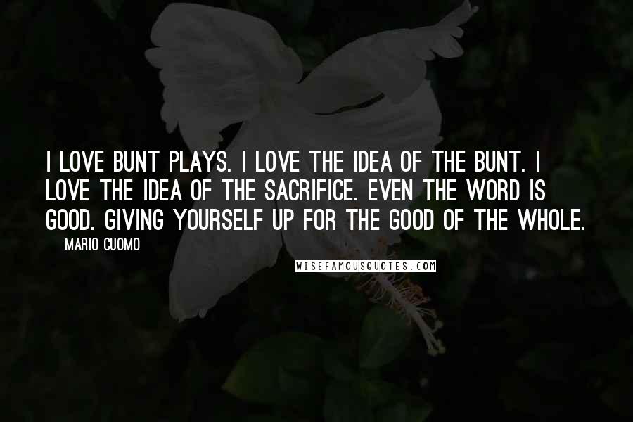 Mario Cuomo Quotes: I love bunt plays. I love the idea of the bunt. I love the idea of the sacrifice. Even the word is good. Giving yourself up for the good of the whole.