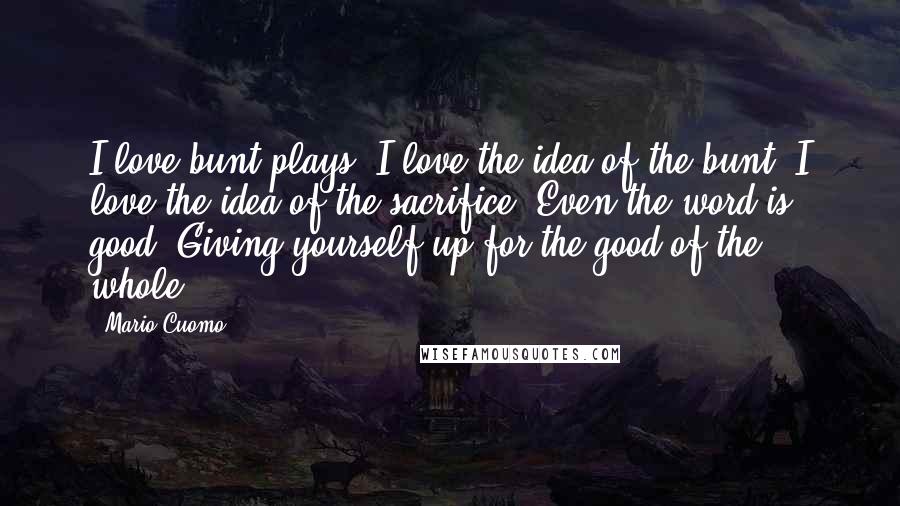 Mario Cuomo Quotes: I love bunt plays. I love the idea of the bunt. I love the idea of the sacrifice. Even the word is good. Giving yourself up for the good of the whole.