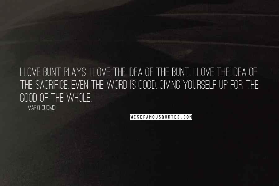 Mario Cuomo Quotes: I love bunt plays. I love the idea of the bunt. I love the idea of the sacrifice. Even the word is good. Giving yourself up for the good of the whole.