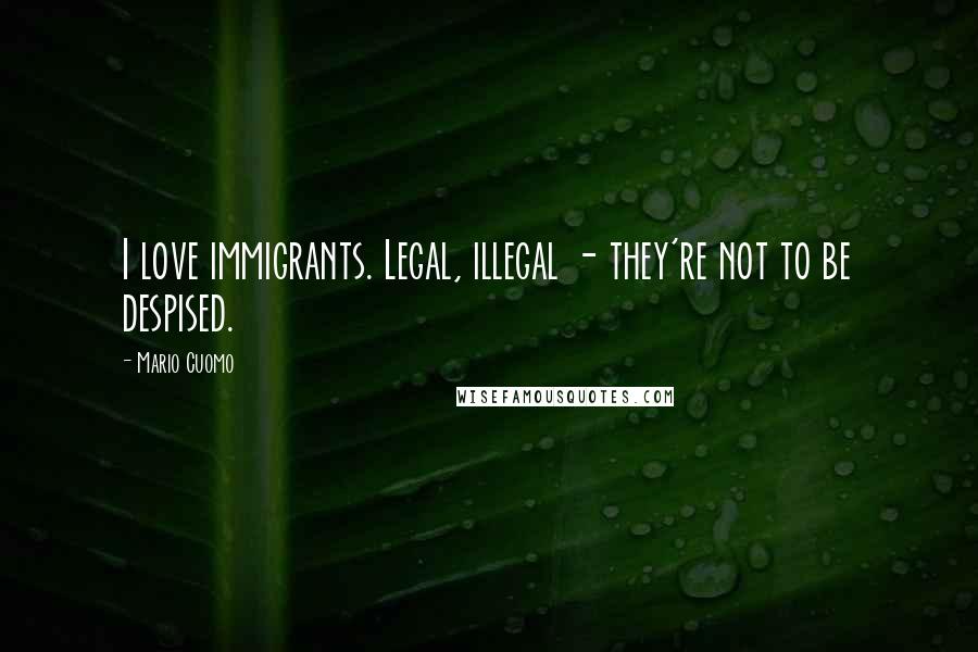 Mario Cuomo Quotes: I love immigrants. Legal, illegal - they're not to be despised.