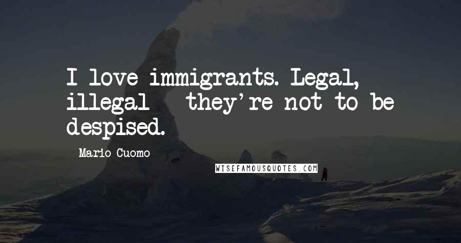 Mario Cuomo Quotes: I love immigrants. Legal, illegal - they're not to be despised.