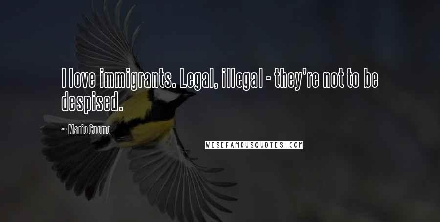 Mario Cuomo Quotes: I love immigrants. Legal, illegal - they're not to be despised.