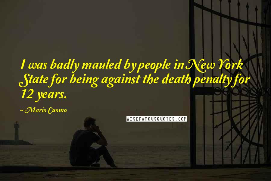 Mario Cuomo Quotes: I was badly mauled by people in New York State for being against the death penalty for 12 years.