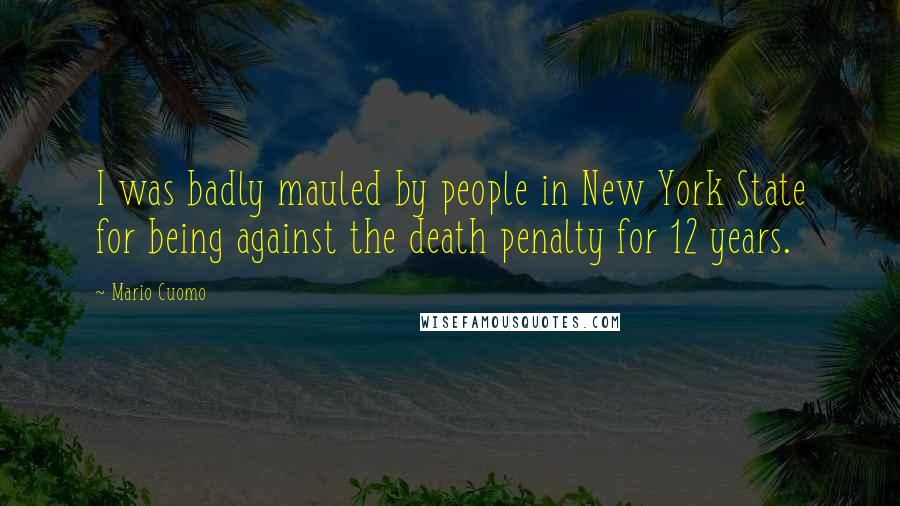 Mario Cuomo Quotes: I was badly mauled by people in New York State for being against the death penalty for 12 years.