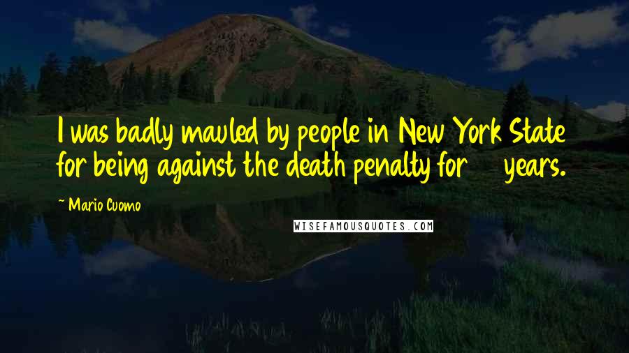 Mario Cuomo Quotes: I was badly mauled by people in New York State for being against the death penalty for 12 years.