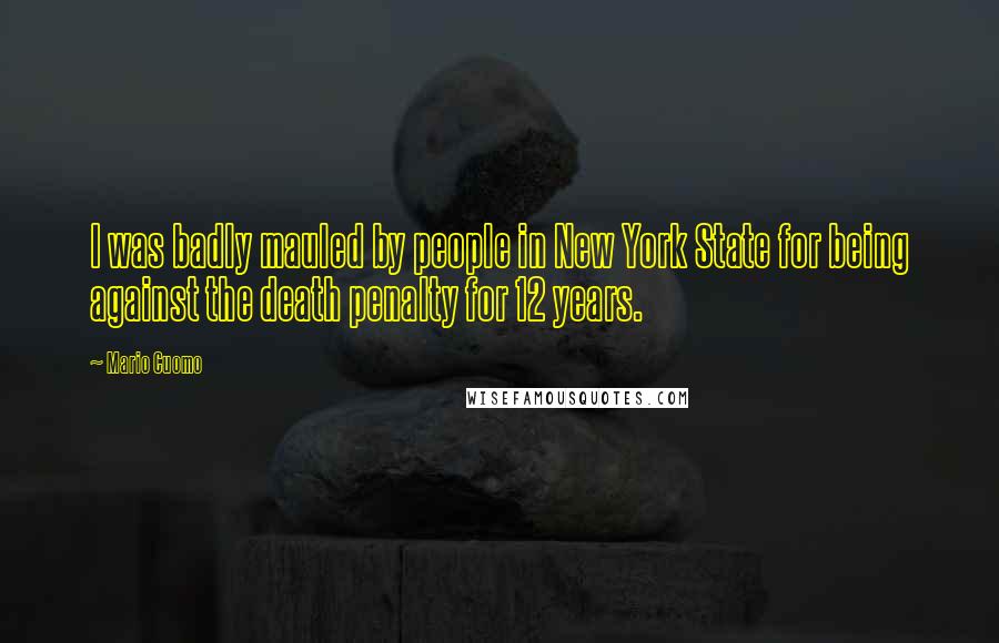 Mario Cuomo Quotes: I was badly mauled by people in New York State for being against the death penalty for 12 years.