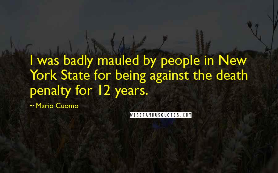 Mario Cuomo Quotes: I was badly mauled by people in New York State for being against the death penalty for 12 years.