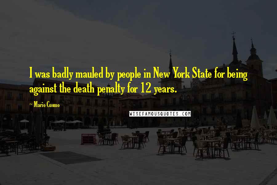 Mario Cuomo Quotes: I was badly mauled by people in New York State for being against the death penalty for 12 years.