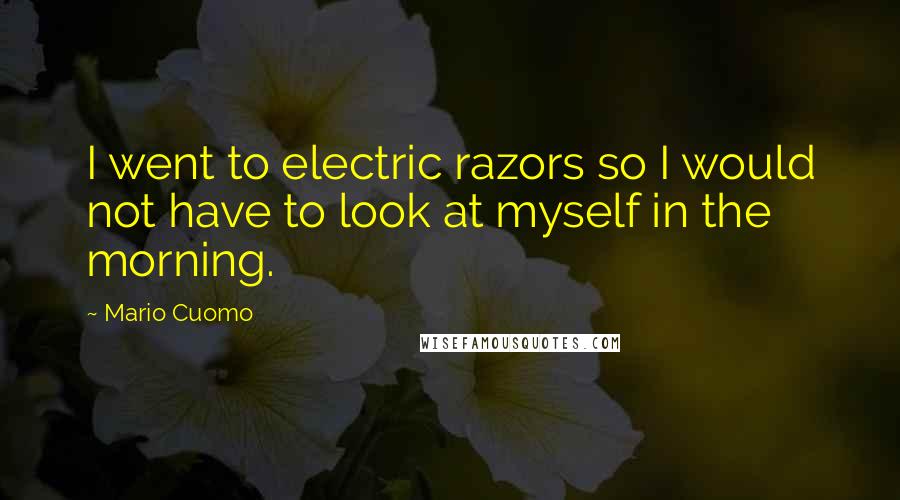 Mario Cuomo Quotes: I went to electric razors so I would not have to look at myself in the morning.