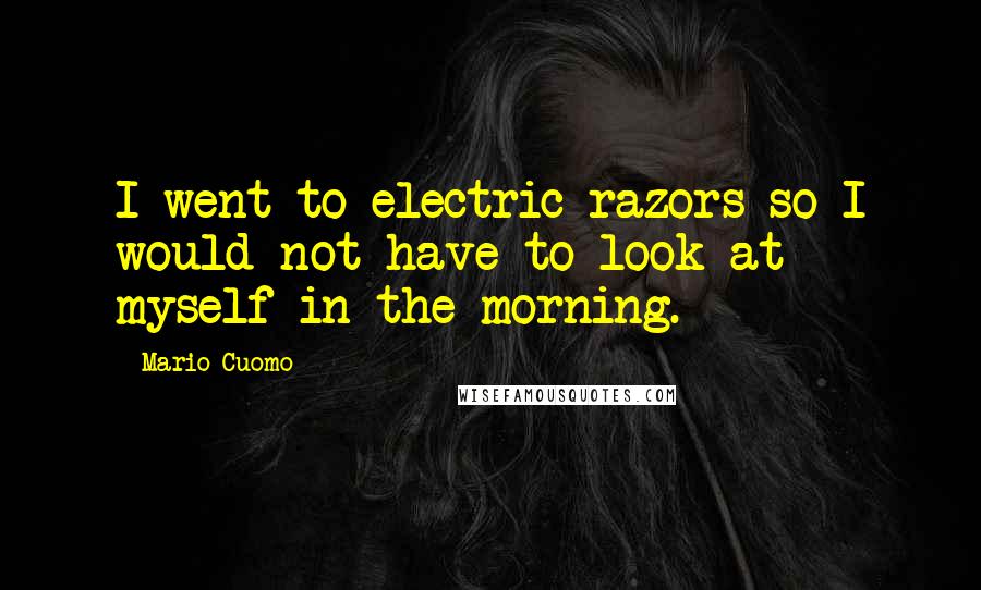 Mario Cuomo Quotes: I went to electric razors so I would not have to look at myself in the morning.