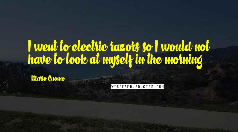 Mario Cuomo Quotes: I went to electric razors so I would not have to look at myself in the morning.