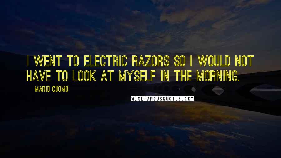 Mario Cuomo Quotes: I went to electric razors so I would not have to look at myself in the morning.