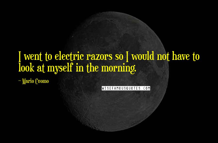 Mario Cuomo Quotes: I went to electric razors so I would not have to look at myself in the morning.