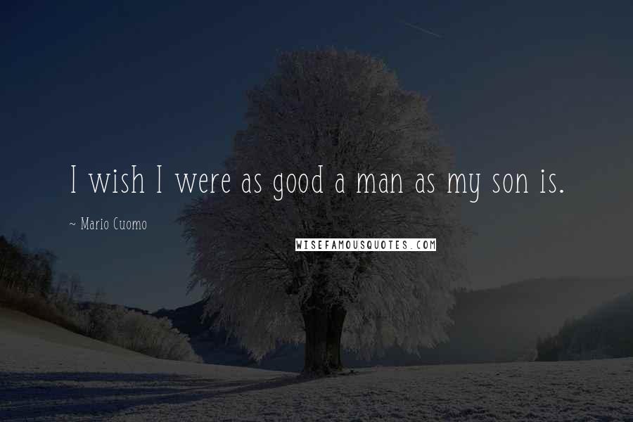 Mario Cuomo Quotes: I wish I were as good a man as my son is.