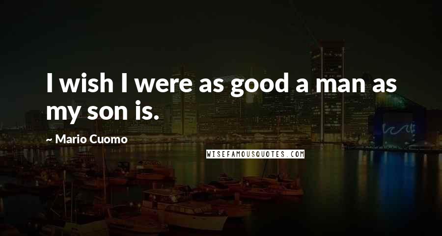 Mario Cuomo Quotes: I wish I were as good a man as my son is.
