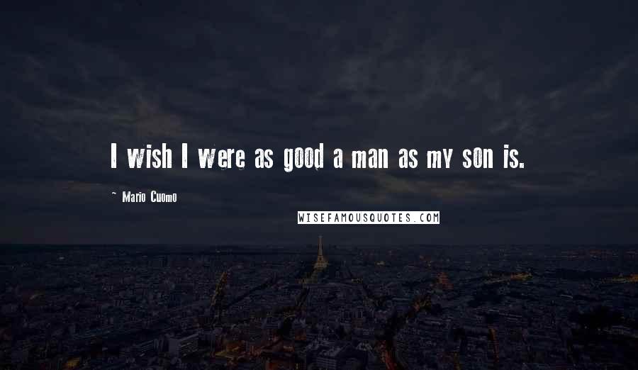 Mario Cuomo Quotes: I wish I were as good a man as my son is.