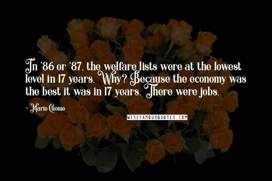 Mario Cuomo Quotes: In '86 or '87, the welfare lists were at the lowest level in 17 years. Why? Because the economy was the best it was in 17 years. There were jobs.