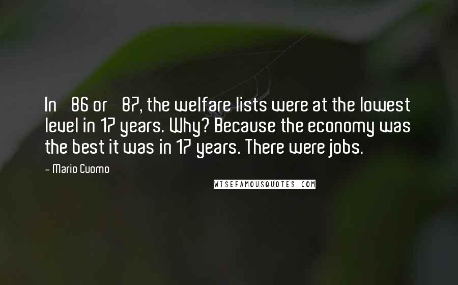 Mario Cuomo Quotes: In '86 or '87, the welfare lists were at the lowest level in 17 years. Why? Because the economy was the best it was in 17 years. There were jobs.