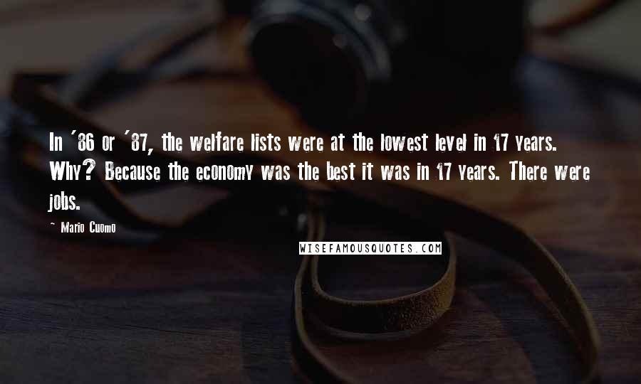 Mario Cuomo Quotes: In '86 or '87, the welfare lists were at the lowest level in 17 years. Why? Because the economy was the best it was in 17 years. There were jobs.