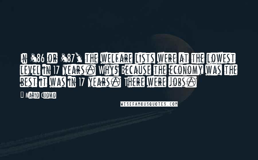 Mario Cuomo Quotes: In '86 or '87, the welfare lists were at the lowest level in 17 years. Why? Because the economy was the best it was in 17 years. There were jobs.