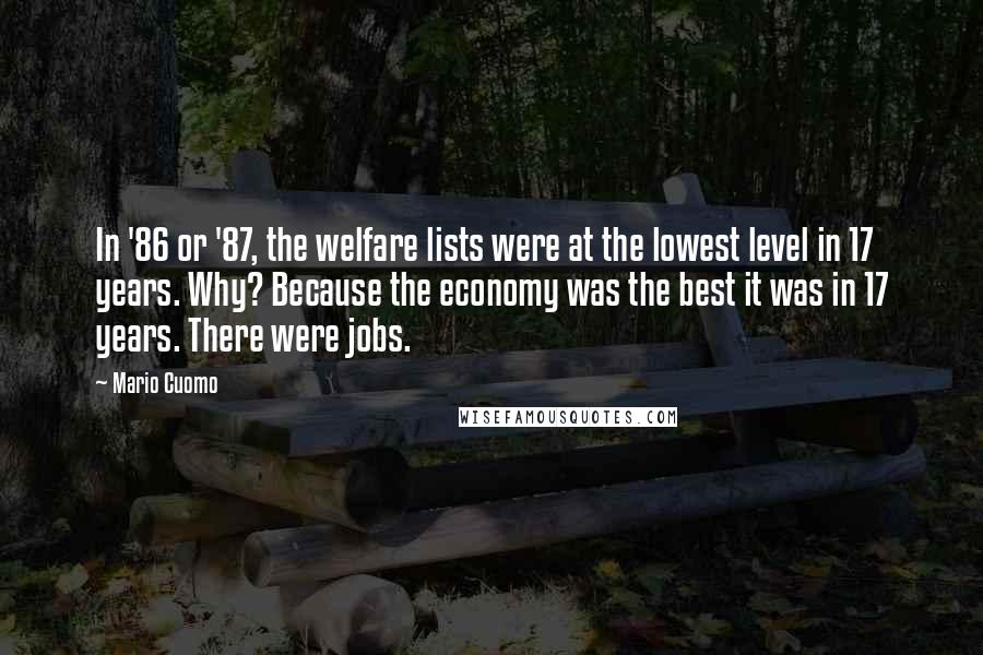 Mario Cuomo Quotes: In '86 or '87, the welfare lists were at the lowest level in 17 years. Why? Because the economy was the best it was in 17 years. There were jobs.