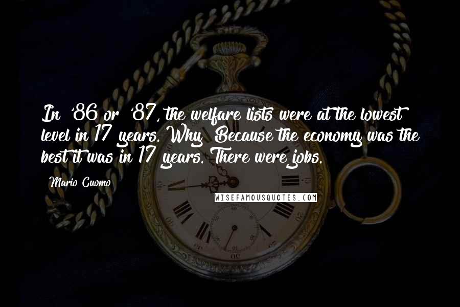 Mario Cuomo Quotes: In '86 or '87, the welfare lists were at the lowest level in 17 years. Why? Because the economy was the best it was in 17 years. There were jobs.