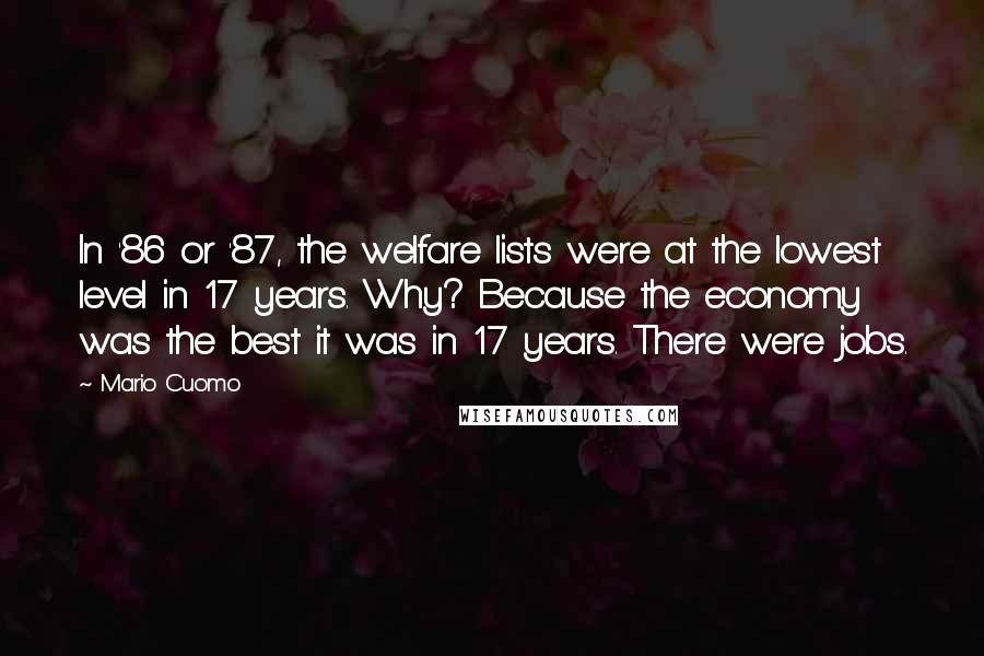 Mario Cuomo Quotes: In '86 or '87, the welfare lists were at the lowest level in 17 years. Why? Because the economy was the best it was in 17 years. There were jobs.