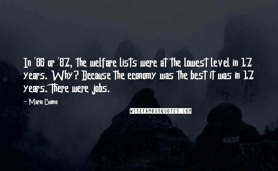 Mario Cuomo Quotes: In '86 or '87, the welfare lists were at the lowest level in 17 years. Why? Because the economy was the best it was in 17 years. There were jobs.