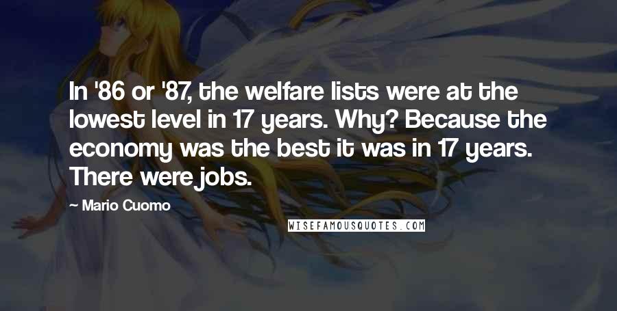 Mario Cuomo Quotes: In '86 or '87, the welfare lists were at the lowest level in 17 years. Why? Because the economy was the best it was in 17 years. There were jobs.