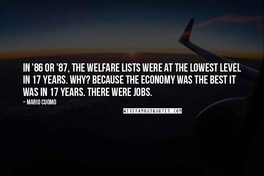 Mario Cuomo Quotes: In '86 or '87, the welfare lists were at the lowest level in 17 years. Why? Because the economy was the best it was in 17 years. There were jobs.