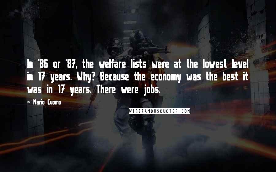 Mario Cuomo Quotes: In '86 or '87, the welfare lists were at the lowest level in 17 years. Why? Because the economy was the best it was in 17 years. There were jobs.