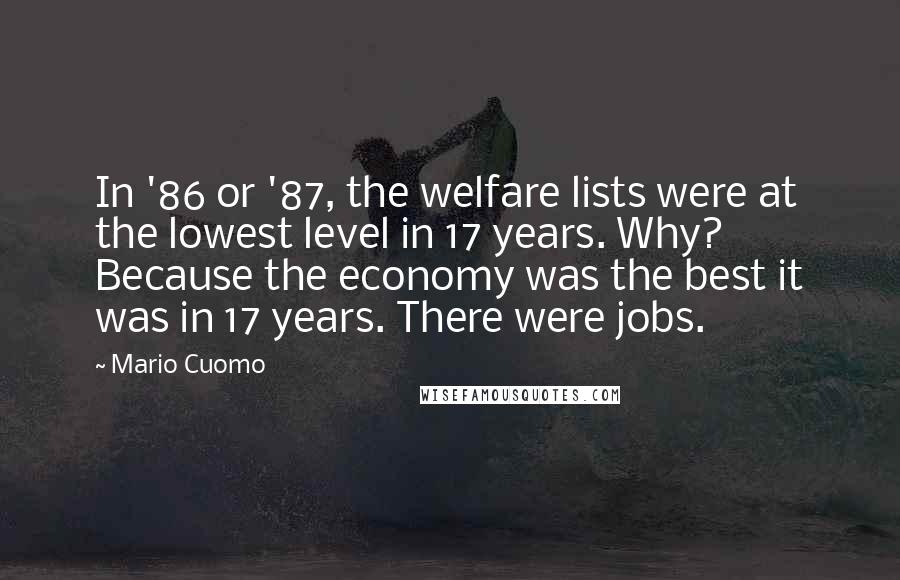 Mario Cuomo Quotes: In '86 or '87, the welfare lists were at the lowest level in 17 years. Why? Because the economy was the best it was in 17 years. There were jobs.