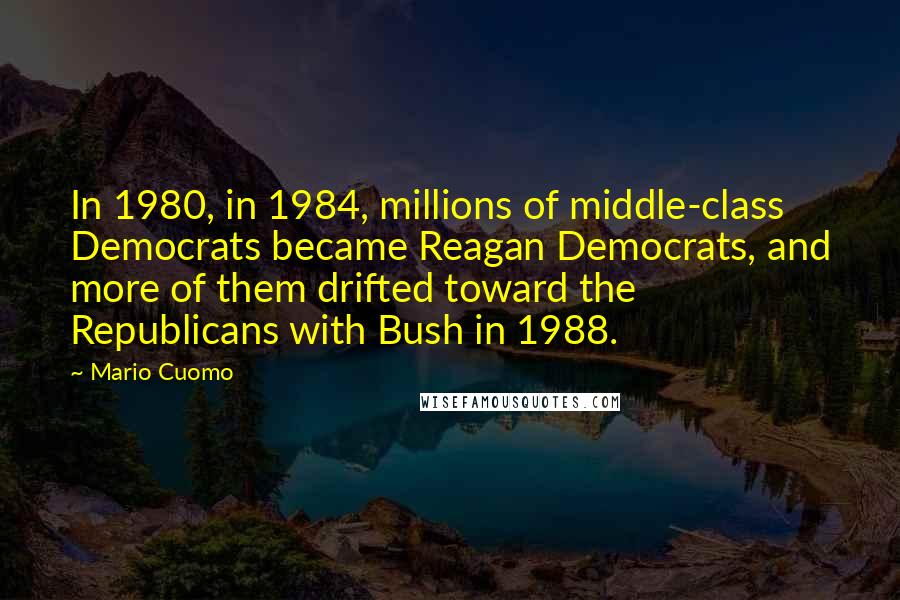 Mario Cuomo Quotes: In 1980, in 1984, millions of middle-class Democrats became Reagan Democrats, and more of them drifted toward the Republicans with Bush in 1988.