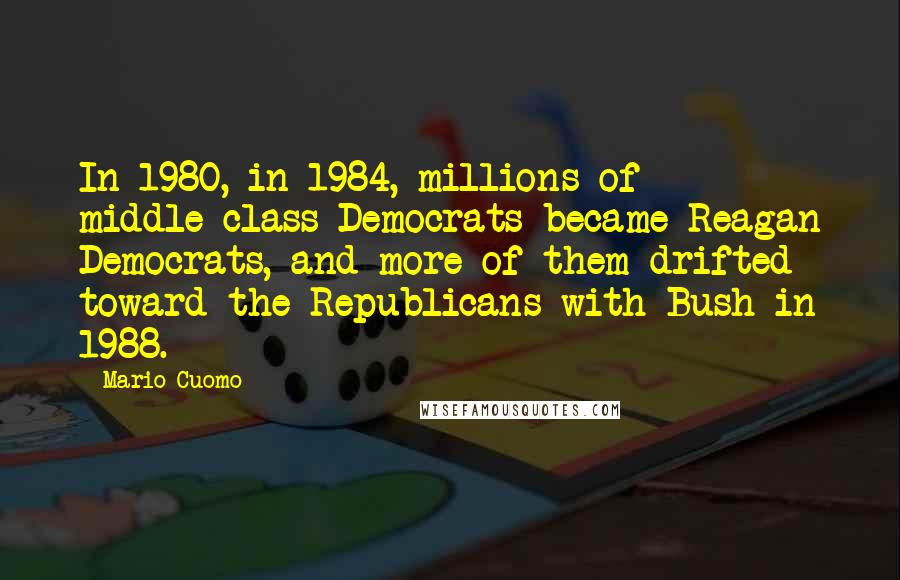 Mario Cuomo Quotes: In 1980, in 1984, millions of middle-class Democrats became Reagan Democrats, and more of them drifted toward the Republicans with Bush in 1988.