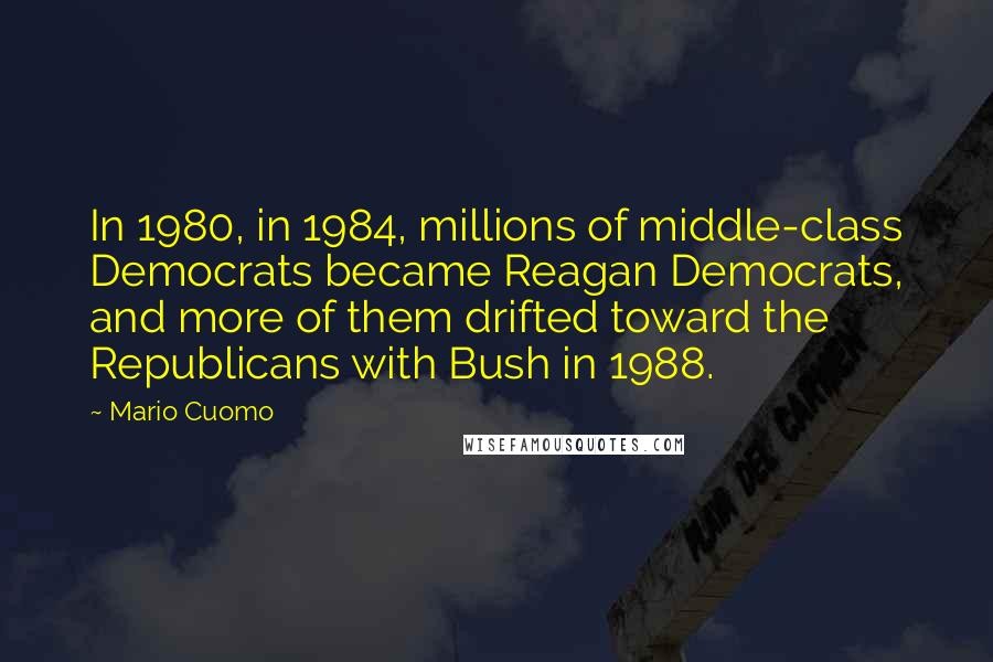 Mario Cuomo Quotes: In 1980, in 1984, millions of middle-class Democrats became Reagan Democrats, and more of them drifted toward the Republicans with Bush in 1988.