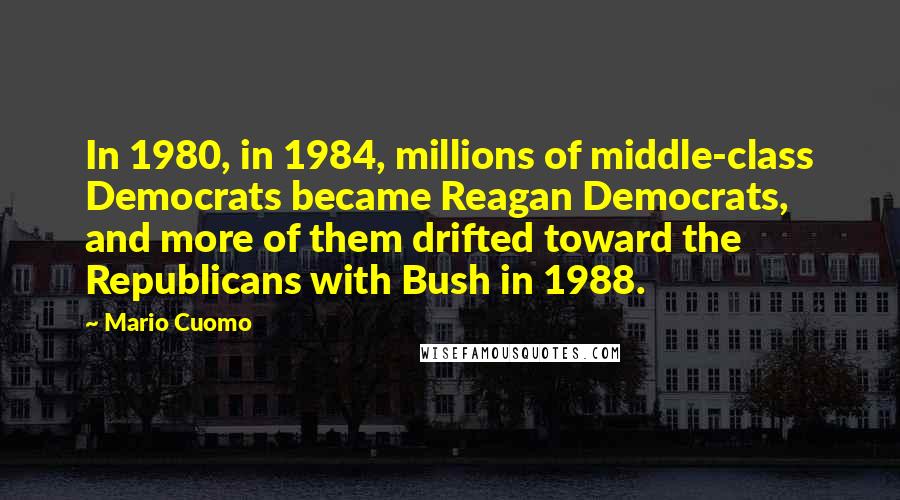 Mario Cuomo Quotes: In 1980, in 1984, millions of middle-class Democrats became Reagan Democrats, and more of them drifted toward the Republicans with Bush in 1988.
