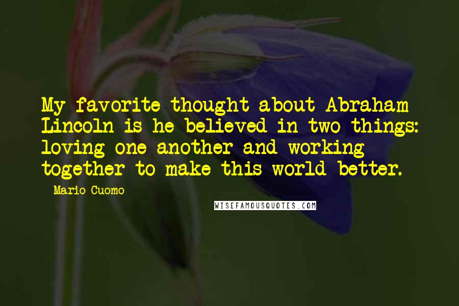 Mario Cuomo Quotes: My favorite thought about Abraham Lincoln is he believed in two things: loving one another and working together to make this world better.