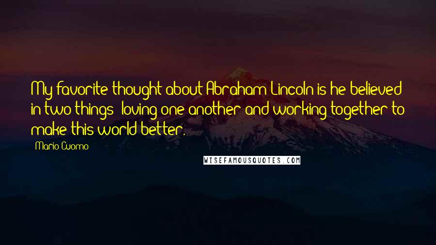 Mario Cuomo Quotes: My favorite thought about Abraham Lincoln is he believed in two things: loving one another and working together to make this world better.